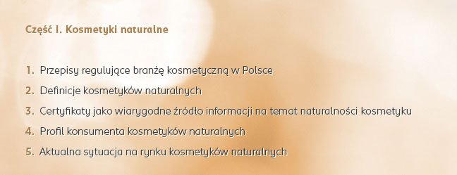 Część I. Kosmetyki naturalne: 1.  Przepisy regulujące branżę kosmetyczną w Polsce | 2.  Definicje kosmetyków naturalnych | 3.  Certyfikaty jako wiarygodne źródło informacji na temat naturalności kosmetyku | 4.  Profil konsumenta kosmetyków naturalnych | 5.  Aktualna sytuacja na rynku kosmetyków naturalnych